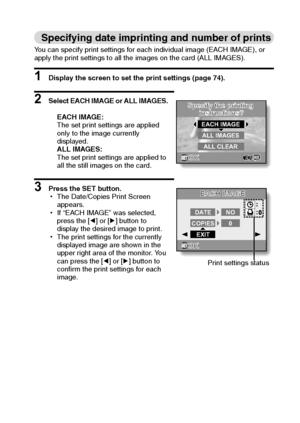 Page 82English76
Specifying date imprinting and number of prints
You can specify print settings for each individual image (EACH IMAGE), or 
apply the print settings to all the images on the card (ALL IMAGES).
1 Display the screen to set the print settings (page 74).
2 Select EACH IMAGE or ALL IMAGES.
EACH IMAGE:
The set print settings are applied 
only to the image currently 
displayed.
ALL IMAGES:
The set print settings are applied to 
all the still images on the card.
3 Press the SET button.
hThe Date/Copies...