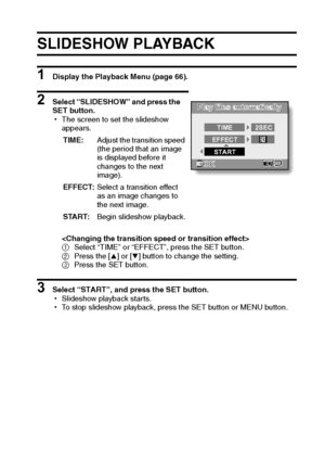 Page 86English80
SLIDESHOW PLAYBACK 
1 Display the Playback Menu (page 66).
2 Select “SLIDESHOW” and press the 
SET button.
hThe screen to set the slideshow 
appears.

1Select “TIME” or “EFFECT”, press the SET button.
2Press the [n] or [o] button to change the setting.
3Press the SET button.
3 Select “START”, and press the SET button.
hSlideshow playback starts.
hTo stop slideshow playback, press the SET button or MENU button.TIME:Adjust the transition speed 
(the period that an image 
is displayed before it...