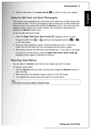 Page 31Getting Started  17
Taking your First Photo
English
2.  Press the lefts side of the Zoom switch   to zoom out from your subject.
Using the Self-timer and Burst Photography
The camera comes equipped with a self-timer which allows you to take photos after 
a pre-defined delay. The burst photography feature allows you to take multiple con-
secutive photos by pressing and holding the Shutter button. The multi-burst pho-
tography feature allows you to take multiple (16) consecutive VGA photos by 
pressing the...