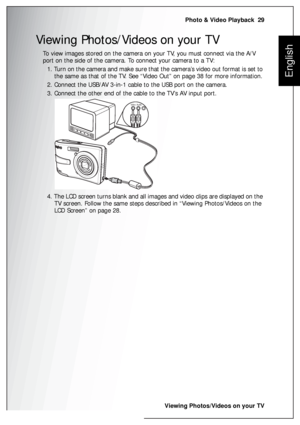 Page 43Photo & Video Playback  29
Viewing Photos/Videos on your TV
English
Viewing Photos/Videos on your TV
To view images stored on the camera on your TV, you must connect via the A/V 
port on the side of the camera. To connect your camera to a TV:
1. Turn on the camera and make sure that the camera’s video out format is set to 
the same as that of the TV. See “Video Out” on page 38 for more information.
2. Connect the USB/AV 3-in-1 cable to the USB port on the camera.
3. Connect the other end of the cable to...