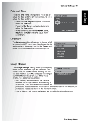 Page 53Camera Settings  39
The Setup Menu
English
Date and Time
The Date and Time setting allows you to set or 
adjust the date and time on your camera. To set or 
adjust the date and time:
• Press the Left/Right navigation buttons to 
select the Year field.
• Press the Up/Down navigation buttons to 
adjust the Year value.
• In the same way, select the Month, Date, 
Hour and Minute fields and adjust them 
accordingly.
Language
The Language setting allows you to choose which 
language the OSD menu uses. Scroll...