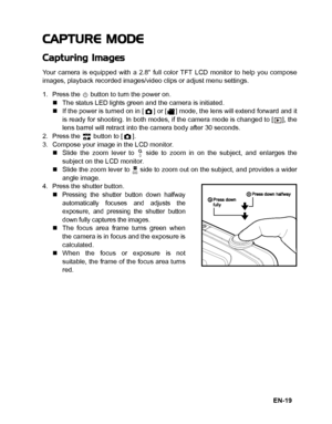 Page 20
EN-19
CAPTURE MODE
Capturing Images
Your camera is equipped with a 2.8 full color TFT LCD monitor to help you compose
images, playback recorded images/video clips or adjust menu settings.
1. Press the   button to turn the power on.„The status LED lights green and the camera is initiated.
„ If the power is turned on in [ ] or [ ] mode, the lens will extend forward and it
is ready for shooting. In both modes, if the camera mode is changed to [ ], the
lens barrel will retract into the camera body after 30...