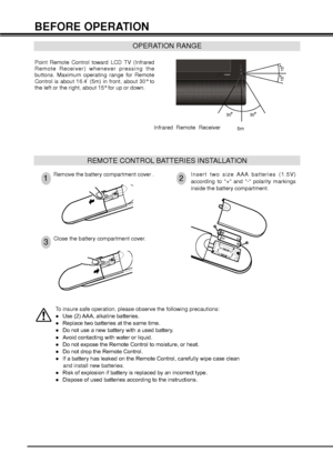 Page 1212
REMOTE CONTROL BATTERIES INSTALLATION
Remove the battery compartment cover .Insert two size AAA batteries (1.5V) 
according to + and - polarity markings 
inside the battery compartment.
Close the battery compartment cover.
12
3
OPERATION RANGE
30
30
15
15
BEFORE OPERATION
5m
Point Remote Control toward LCD TV (Infrared 
Remote Receiver) whenever pressing the 
buttons. Maximum operating range for Remote 
Control is about 16.4’ (5m) in front, about 30° to 
the left or the right, about 15° for up or...