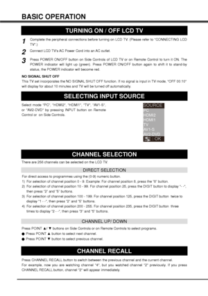 Page 1616
Connect LCD TVs AC Power Cord into an AC outlet.2
1
3 BASIC OPERATION
TURNING ON / OFF LCD TV
Complete the peripheral connections before turning on LCD TV. (Please refer to CONNECTING LCD 
TV.)
Press POWER ON/OFF button on Side Controls of LCD TV or on Remote Control to turn it ON. The 
POWER indicator will light up (green). Press POWER ON/OFF button again to shift it to stand-by 
status, the POWER indicator will become red. 
NO SIGNAL SHUT OFF
This TV set incorporates the NO SIGNAL SHUT OFF function....