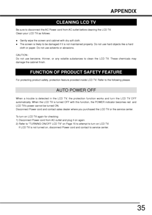 Page 3535
Be sure to disconnect the AC Power cord from AC outlet before cleaning the LCD TV. 
Clean your LCD TV as follows:
”Gently wipe the screen and cabinet with dry soft cloth.
”The screen is likely to be damaged if it is not maintained properly. Do not use hard objects like a hard 
cloth or paper. Do not use solvents or abrasions.
CAUTION :
Do not use benzene, thinner, or any volatile substances to clean the LCD TV. These chemicals may 
damage the cabinet finish.
AUTO POWER OFF
When a trouble is detected...
