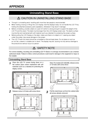 Page 4040
”Through in uninstalling work, handling with more than two people is recommended.
”When holding (moving or lifting) the LCD Display, hold the displays body. Do not handle the LCD TV by 
holding the attached accessory parts (speakers), otherwise it may result in damage.
”Before uninstalling, provide a desk (or a part of it) which is strong enough to support the weight of the 
LCD TV and this stand. The desk must be larger than the LCD Display screen size. The desks surface 
must be flat and...