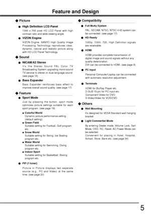 Page 55
Feature and Design
1366 x 768 pixel HD LCD Panel with high 
contrast ratio and wide viewing angle.
OHigh Definition LCD Panel
VIZON Engine, SANYO High Quality Image 
Processing Technology reproduces clear, 
dynamic, natural and realistic picture along 
with HD LCD Panel Technology. 
OVIZON Engine
XPicture
Its the Stereo Sound PAL Color TV 
Broadcasting System upgrading mono-sound 
TV service to stereo or dual-language sound. 
(see page 18)
ONICAM/A2 Stereo
Bass Expander reinforces bass effect to...