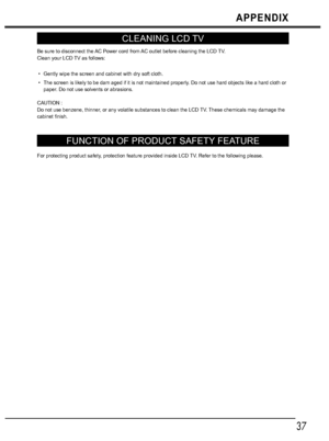 Page 3737
APPENDIX
CLEANING LCD TV
Be sure to disconnect the AC Power cord from AC outlet before cleaning the LCD TV. 
Clean your LCD TV as follows: 
Gently wipe the screen and cabinet with dry soft cloth. 
The screen is likely to be dam aged if it is not maintained properly. Do not use hard objects like a hard cloth or 
paper. Do not use solvents or abrasions. 
CAUTION : 
Do not use benzene, thinner, or any volatile substances to clean the LCD TV. These chemicals may damage the 
cabinet finish. 
FUNCTION OF...
