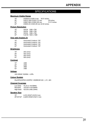 Page 3939
APPENDIX
SPECIFICATIONS
Maximum Visible Range
19 (H)409.8×(V)230.4 mm 18.51 inches
26 (H)575.769×(V)323.712 mm 26 inches
32 (H)697.685×(V)392.256 mm 31.51 inches
42 (H)930.24×(V)523.26 mm 42.02 inches
Picture Resolution
19 WXGA   1366 x 768
26 WXGA   1366 x 768
32 WXGA   1366 x 768
42 Full HD  1920 x 1080
View able Angle(L/3)
19 Horizontal & Vertical: 176°
26 Horizontal & Vertical: 176°
32 Horizontal & Vertical: 178°
42 Horizontal & Vertical: 178°
Brightness
19 250 cd/m2
26 450 cd/m2
32 450 cd/m2
42...