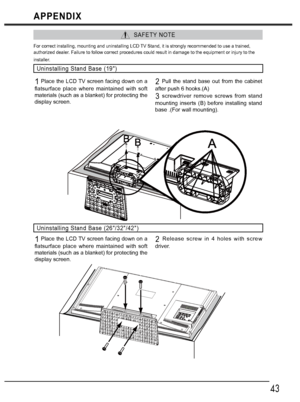 Page 4343
APPENDIX
  SAFETY NOTE
For correct installing, mounting and uninstalling LCD TV Stand, it is strongly recommended to use a trained, 
authorized dealer. Failure to follow correct procedures could result in damage to the equipment or injury to the 
installer. 
Uninstalling Stand Base (19)
1 Place the LCD TV screen facing down on a 
flatsurface place where maintained with soft 
materials (such as a blanket) for protecting the 
display screen.2 Pull the stand base out from the cabinet 
after push 6...