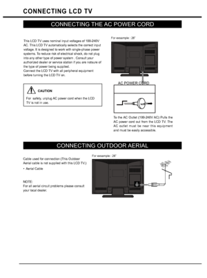 Page 88
CONNECTING LCD TV
CONNECTING THE AC POWER CORD
CONNECTING OUTDOOR AERIAL
ANT
This LCD TV uses nominal input voltages of 100-240V 
AC. This LCD TV automatically selects the correct input 
voltage. It is designed to work with single-phase power 
systems. To reduce risk of electrical shock, do not plug 
into any other type of power system . Consult your 
authorized dealer or service station if you are notsure of 
the type of power being supplied. 
Connect the LCD TV with all peripheral equipment 
before...