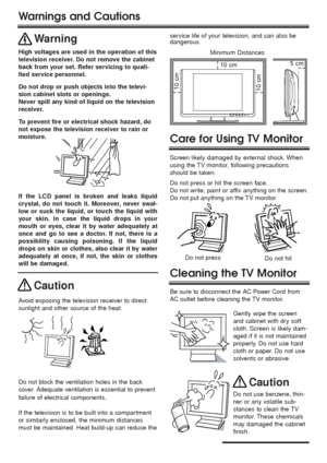 Page 22 2
Warnings and Cautions
Minimum Distances
5 cm
10 cm
10 cm10 cm
Warning
High voltages are used in the operation of this
television receiver. Do not remove the cabinet
back from your set. Refer servicing to quali-
fied service personnel.
Do not drop or push objects into the televi-
sion cabinet slots or openings.
Never spill any kind of liquid on the television
receiver.
Caution
Avoid exposing the television receiver to direct
sunlight and other source of the heat.
If the television is to be built into...