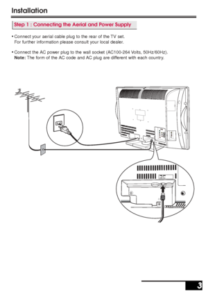 Page 3ANT.75Ω
Installation
3 3
Step 1 : Connecting the Aerial and Power Supply
•Connect your aerial cable plug to the rear of the TV set.
For further information please consult your local dealer.
•Connect the AC power plug to the wall socket (AC100-264 Volts, 50Hz/60Hz).
Note:The form of the AC code and AC plug are different with each country.
Inst. Manual_N2WW(UE2-A)  5/30/05 3:08 PM  Page 3
 