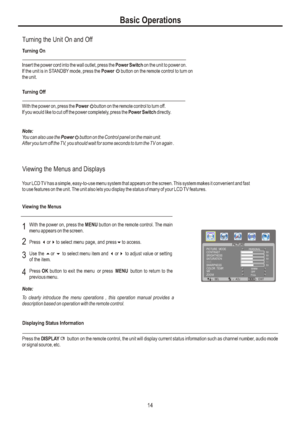 Page 17Basic OperationsTurning the Unit On and OffTurning OnTurning OffWith the power on, press the Power     button on the remote control to turn off.
If you would like to cut off the power completely, press the Power Switch directly.Note:You can also use the Power     button on the Control panel on the main unit.
After you turn off the TV, you should wait for some seconds to turn the TV on again .Viewing the Menus and DisplaysViewing the MenusYour LCD TV has a simple, easy-to-use menu system that appears on...