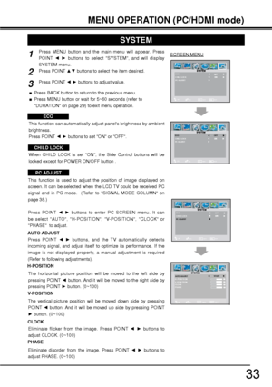 Page 3333
MENU OPERATION (PC/HDMI mode)
SCREEN MENU Press MENU button and the main menu will appear. Press 
POINT {y buttons to select SYSTEM, and will display 
SYSTEM menu.
Press POINT xz buttons to select the item desired.
Press POINT {y buttons to adjust value.
ECO
This function can automatically adjust panels brightness by ambient 
brightness.
Press POINT {y buttons to set ON or OFF.
CHILD LOCK
SYSTEM
This function is used to adjust the position of image displayed on 
screen. It can be selected when...