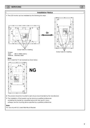 Page 7
7

Installation Notice
1.  The LCD monitor can be installated by the following two ways:
2.   The product should be mounted to wall only as recommended by the manufacturer  .
3.  The installation of the bracket must be done by a qualified professional.
  ● Installing the bracket by unqualified personnel may result in injury.
  ● Always use the mounting device specified by a qualified professional.
Note:
For use only with UL Listed Wall Mount Bracket.
SERVICING
Screw holes for installing
Screw holes for...