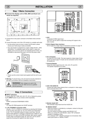 Page 8
8

Step: 1 Mains Connection
■  Connect the display unit to VGA, BNC and Scart con-
nector as required.
1.   Connect the in-line power connector to the Mains Inlet as shown 
above  .
2.  Connect the power cord of the LCD monitor to a suitable wall outlet  . 
✐  As this product does not have a mains On/Off switch, please 
ensure your mains plug is easily accessible  .
✐  The LCD monitor is prepared for a mains voltage AC100 ~ 240V, 
50Hz/60Hz  . To completely switch off the mains, or when the 
display...