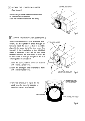 Page 44INSTALL THE LIGHT-BLOCK SHEET.
Fig-6
LIGHT-BLOCK SHEET
(See figure-6)
Install the light-block sheet around the lens
as shown in the illustration.
(Use the sheet included with the lens.)
MOUNT THE LENS COVER. (See figure-7)
5
When in install the both upper and lower lens 
covers, put the light-block sheet through the
lens and install the sheet so that it  should be
placed in the guide slot of the lens cover. (See
figure-8) If the installation of the light-block
sheet is incorrect, there will be the...