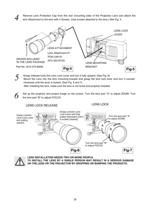 Page 12-3- LENS LOCK RELEASE
Fig-4
LENS LOCK 
4  
Remove Lens Protection Cap from the rear (mounting side) of the Projection Lens and attach the
lens Attachment to the lens with 4 Screws. (Use screws attached to the lens.) See Fig. 4.
5  
Grasp (release lock) the Lens Lock Lever and turn it fully upward. (See Fig. 6)
Mount the Lens into the lens mounting bracket and grasp the lens lock lever and turn it counter-
clockwise until the lever is locked. (See Fig. 5 and 7)
After installing the lens, make sure the...