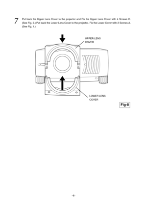 Page 13-4-
7  
Put back the Upper Lens Cover to the projector and Fix the Upper Lens Cover with 4 Screws C.
(See Fig. 2.) Put back the Lower Lens Cover to the projector. Fix the Lower Cover with 2 Screws A.
(See Fig. 1.)
Fig-8
LOWER LENS
COVER 
UPPER LENS
COVER  