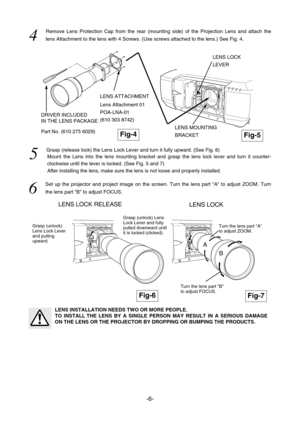 Page 15-6-
LENS LOCK RELEASE
Part No. (610 275 6029)Fig-4
LENS LOCK 
4  
Remove Lens Protection Cap from the rear (mounting side) of the Projection Lens and attach the
lens Attachment to the lens with 4 Screws. (Use screws attached to the lens.) See Fig. 4.
5  
Grasp (release lock) the Lens Lock Lever and turn it fully upward. (See Fig. 6)
Mount the Lens into the lens mounting bracket and grasp the lens lock lever and turn it counter-
clockwise until the lever is locked. (See Fig. 5 and 7)
After installing the...