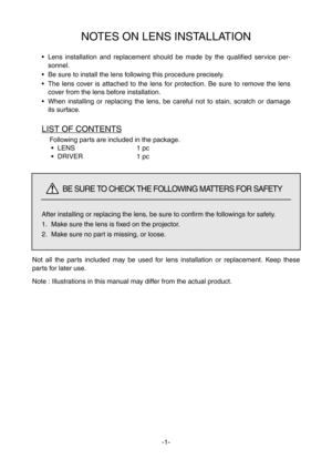 Page 10Not all the parts included may be used for lens installation or replacement. Keep these
parts for later use.
Note : Illustrations in this manual may differ from the actual product.
NOTES ON LENS INSTALLATION
• Lens installation and replacement should be made by the qualified service per-
sonnel.
• Be sure to install the lens following this procedure precisely.
• The lens cover is attached to the lens for protection. Be sure to remove the lens
cover from the lens before installation.
• When installing or...