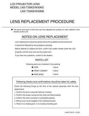 Page 1Following checks and confirmations should be taken for safety.
Check the following things by the time of the cabinet assembly after the lens
replacement.
1. Confirm the lens is securely fixed by 4 screws.
2. Confirm the proper wiring and the wires are fixed properly.
3. Confirm the each connector is connected properly.
4. Wiring must not be tangled in the mechanical parts.
5. There is no missing part, or no loosing mounting part.
LCD PROJECTOR LENS
MODEL LNS-T30KS/W30KS
LENS REPLACEMENT PROCEDURE
NOTES...