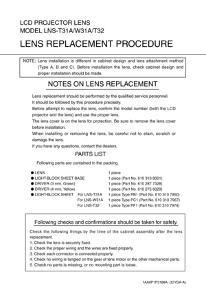 Page 1Following checks and confirmations should be taken for safety.
Check the following things by the time of the cabinet assembly after the lens
replacement.
1. Check the lens is securely fixed.
2. Check the proper wiring and the wires are fixed properly.
3. Check each connector is connected properly.
4. Check no wiring is tangled on the gear of lens motor or the other mechanical parts.
5. Check no parts is missing, or no mounting part is loose.
LCD PROJECTOR LENS
MODEL LNS-T31A/W31A/T32
LENS REPLACEMENT...