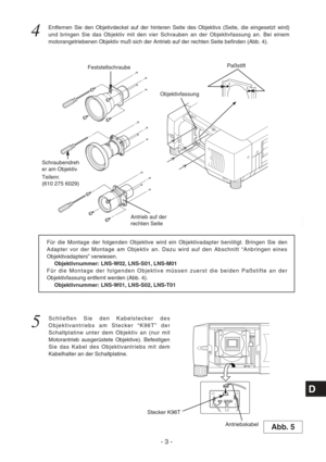 Page 28- 3 -
D
5
Schließen Sie den Kabelstecker des
Objektivantriebs am Stecker “K96T” der
Schaltplatine unter dem Objektiv an (nur mit
Motorantrieb ausgerüstete Objektive). Befestigen
Sie das Kabel des Objektivantriebs mit dem
Kabelhalter an der Schaltplatine. Für die Montage der folgenden Objektive wird ein Objektivadapter benötigt. Bringen Sie den
Adapter vor der Montage am Objektiv an. Dazu wird auf den Abschnitt “Anbringen eines
Objektivadapters” verwiesen.
Objektivnummer: LNS-W02, LNS-S01, LNS-M01
Für die...