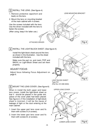 Page 4MOUNT THE LENS COVER. (See figure-6)
INSTALL THE LENS. (See figure-4)
1. Remove protective caps(front and
back) on the lens.
2. Mount the lens on mounting bracket
of the main cabinet with 4 screws.
Use the screws included with the lens.
Use the driver included with the lens to
fasten the screws.
(After using, keep it for latter use.)
3
A
INSTALL THE LIGHT-BLOCK SHEET. (See figure-5)4
Install the light-block sheet around the lens
as shown in the illustration.  Use the sheet
included with the lens.
Make...