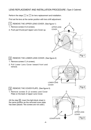 Page 51. Remove screws A (2 screws).
2. Push part B and pull Upper Lens Cover up.
1
Fig-1
Fig-2
2
REMOVE THE UPPER LENS COVER. (See figure-1)
(At the step , insert the light-block sheet in
the same position as the removed cover plate
has been placed. Two screws are not used.)6
Perform the steps  to  for lens replacement and installation.71
First set the lens at the center position with lens shift adjustment.
UPPER LENS
COVER 
A
LOWER LENS
COVER 
C
COVER PLATE
UPPER LENS
COVER 
D
C B
Fig-3
1. Remove screws C (4...