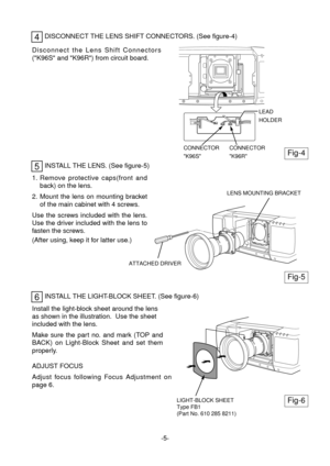 Page 6INSTALL THE LENS. (See figure-5)
1. Remove protective caps(front and
back) on the lens.
2. Mount the lens on mounting bracket
of the main cabinet with 4 screws.
Use the screws included with the lens.
Use the driver included with the lens to
fasten the screws.
(After using, keep it for latter use.)
5
INSTALL THE LIGHT-BLOCK SHEET. (See figure-6)6
Install the light-block sheet around the lens
as shown in the illustration.  Use the sheet
included with the lens.
Make sure the part no. and mark (TOP and
BACK)...