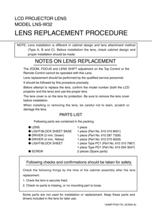 Page 1Following checks and confirmations should be taken for safety.
Check the following things by the time of the cabinet assembly after the lens
replacement.
1. Check the lens is securely fixed.
2. Check no parts is missing, or no mounting part is loose.
LCD PROJECTOR LENS
MODEL LNS-W32
LENS REPLACEMENT PROCEDURE
NOTES ON LENS REPLACEMENT
The ZOOM, FOCUS and LENS SHIFT adjustment on the Top Control or the
Remote Control cannot be operated with this Lens.
Lens replacement should be performed by the qualified...