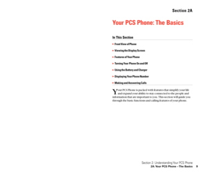 Page 12Section 2A
Your PCS Phone: The Basics
In This Section
Front View of Phone
Viewing the Display Screen
Features of Your Phone
Turning Your Phone On and Off
Using the Battery and Charger
Displaying Your Phone Number
Making and Answering Calls
Y
our PCS Phone is packed with features that simplify your life
and expand your ability to stay connected to the people and
information that are important to you. This section will guide you
through the basic functions and calling features of your phone.
Section...