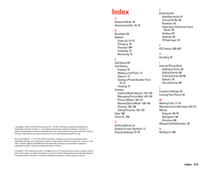 Page 114Index 213
Index
A
Airplane Mode  45
Answering Calls  18-19
B
Backlight  38
Battery
Capacity  14-15
Charging  16
Disposal  204
Installing  15
Removing  15
C
Call Guard  65
Call History
Erasing  75
Making a Call From  73
Options  72
Saving a Phone Number From
73-74
Viewing  72
Camera
Camera Mode Options  134-135
Managing Picture Mail 142-145
Picture Wallet  140-141
Review/Share Mode  138-140
Sharing  136-138
Taking Pictures  132-133
Chat  180
Clock  41, 106
D
Dialing Options  21
Display Screen Symbols  12...