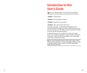 Page 7Introduction to this 
User’s Guide
T
his User’s Guide introduces you to PCS Service and all the
features of your new phone. It’s divided into four sections:
Section 1:Getting Started
Section 2:Understanding Your Phone
Section 3:Using PCS Service Features
Section 4:Safety and Warranty Information
Throughout the guide, you’ll find tips that highlight special
shortcuts and timely reminders to help you make the most of your
new phone and service. The Table of Contents and Index will help
you locate...