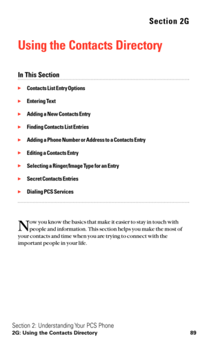 Page 101Section 2G
Using the Contacts Directory
In This Section
Contacts List Entry Options
Entering Text
Adding a New Contacts Entry
Finding Contacts List Entries
Adding a Phone Number or Address to a Contacts Entry
Editing a Contacts Entry
Selecting a Ringer/Image Type for an Entry
Secret Contacts Entries
Dialing PCS Services
N
ow you know the basics that make it easier to stay in touch with
people and information. This section helps you make the most of
your contacts and time when you are trying to...