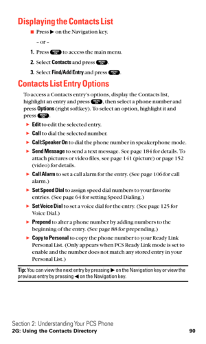 Page 102Displaying the Contacts List
Press  on the Navigation key.
– or –
1.Press  to access the main menu.
2.Select Contactsand press  .
3.Select Find/Add Entryand press  .
Contacts List Entry Options
To access a Contacts entry’s options, display the Contacts list,
highlight an entry and press  , then select a phone number and
press Options(right softkey). To select an option, highlight it and
press  .
Editto edit the selected entry.
Callto dial the selected number.
Call:Speaker Onto dial the phone number...