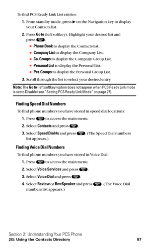 Page 109To find PCS Ready Link List entries:
1.From standby mode, press  on the Navigation key to display
your Contacts list.
2.Press Go to(left softkey). Highlight your desired list and 
press  .
Phone Bookto display the Contacts list.
Company Listto display the Company List.
Co. Groupsto display the Company Group List.
Personal Listto display the Personal List.
Per. Groupsto display the Personal Group List.
3.Scroll through the list to select your desired entry.
Note:The Go to(left softkey) option does...