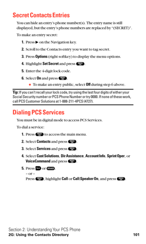 Page 113Secret Contacts Entries
You can hide an entry’s phone number(s). The entry name is still
displayed, but the entry’s phone numbers are replaced by “(SECRET)”.
To make an entry secret:
1.Press  on the Navigation key.
2.Scroll to the Contacts entry you want to tag secret.
3.Press Options(right softkey) to display the menu options.
4.Highlight Set Secretand press  .
5.Enter the 4-digit lock code.
6.Select Onand press  .
To make an entry public, select Offduring step 6 above.
Tip:If you can’t recall your...