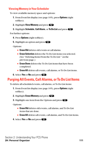 Page 123Viewing Memory in Your Scheduler
To view available memory space and options:
1.From Event list display (see page 105), press Options(right
softkey).
2.Highlight View Memoryand press  .
3.Highlight Schedule,Call Alarm, or To Do Listand press  .
For further options:
4.Press Options(right softkey).
5.Highlight an option and press  .
Options:
Erase Olddeletes old events or call alarms.
Erase Selectiondeletes the To Do List items you selected.
(See “Deleting Items From the To Do List ” on the 
previous...