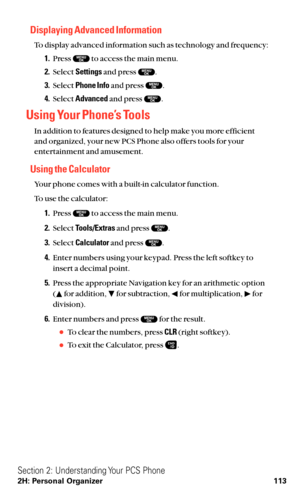 Page 125Displaying Advanced Information
To display advanced information such as technology and frequency:
1.Press  to access the main menu.
2.Select Settingsand press  .
3.Select Phone Infoand press  .
4.Select Advancedand press  .
Using Your Phone’s Tools
In addition to features designed to help make you more efficient 
and organized, your new PCS Phone also offers tools for your
entertainment and amusement.
Using the Calculator
Your phone comes with a built-in calculator function.
To use the calculator:...