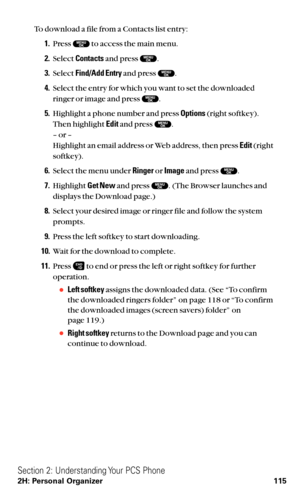 Page 127To download a file from a Contacts list entry:
1.Press  to access the main menu.
2.Select Contactsand press  .
3.Select Find/Add Entryand press  .
4.Select the entry for which you want to set the downloaded
ringer or image and press  .
5.Highlight a phone number and press Options(right softkey).
Then highlight Editand press  .
– or –
Highlight an email address or Web address, then press Edit(right
softkey).
6.Select the menu under Ringeror Imageand press  .
7.Highlight Get Newand press  . (The Browser...