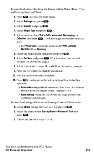 Page 128To download a ringer file from the Ringer Setting Menu (Ringer Type
and Start-up/Power-off Tone):
1.Press  to access the main menu.
2.Select Settingsand press  .
3.Select Soundsand press  .
4.Select Ringer Typeand press  .
5.Select one item from Voice Calls,Voicemail,Messaging,or
Calendar, and press  . The following item requires an extra
step:
For Voice Calls, select the menu under With Caller ID,
No Caller ID, or Roaming.
6.Select the menu under each item and press  .
7.Select Get Newand press  . (The...