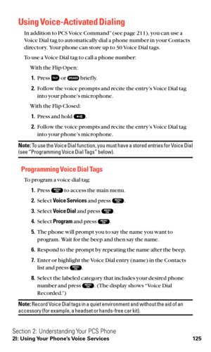 Page 137Using Voice-Activated Dialing
In addition to PCS Voice CommandSM(see page 211), you can use a
Voice Dial tag to automatically dial a phone number in your Contacts
directory. Your phone can store up to 30 Voice Dial tags.
To use a Voice Dial tag to call a phone number:
With the Flip Open:
1.Press  or  brief ly.
2.Follow the voice prompts and recite the entry’s Voice Dial tag
into your phone’s microphone.
With the Flip Closed:
1.Press and hold  .
2.Follow the voice prompts and recite the entry’s Voice Dial...