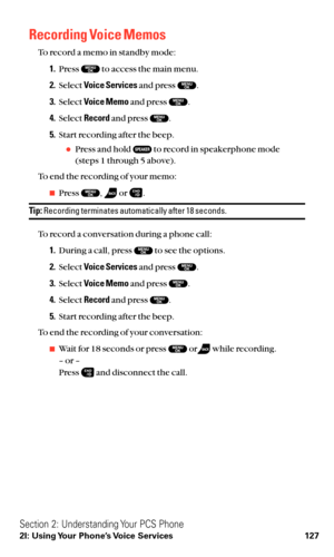 Page 139Recording Voice Memos
To record a memo in standby mode:
1.Press  to access the main menu.
2.Select Voice Servicesand press  .
3.Select Voice Memoand press  .
4.Select Recordand press  .
5.Start recording after the beep.
Press and hold  to record in speakerphone mode 
(steps 1 through 5 above).
To end the recording of your memo:
Press  , or  .
Tip:Recording terminates automatically after 18 seconds.
To record a conversation during a phone call:
1.During a call, press  to see the options.
2.Select Voice...