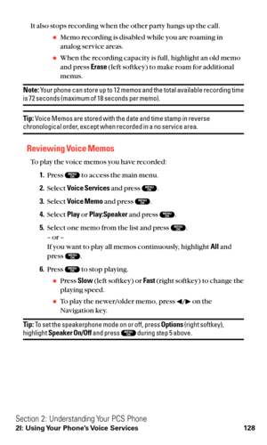 Page 140It also stops recording when the other party hangs up the call.
Memo recording is disabled while you are roaming in
analog service areas.
When the recording capacity is full, highlight an old memo
and press Erase(left softkey) to make roam for additional
menus.
Note:Your phone can store up to 12 memos and the total available recording timeis 72 seconds (maximum of 18 seconds per memo).
Tip:Voice Memos are stored with the date and time stamp in reversechronological order, except when recorded in a no...