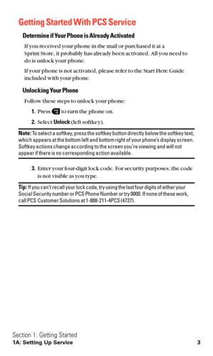 Page 15Getting Started With PCS Service
Determine if Your Phone is Already Activated
If you received your phone in the mail or purchased it at a 
Sprint Store, it probably has already been activated. All you need to
do is unlock your phone.
If your phone is not activated, please refer to the Start Here Guide
included with your phone.
Unlocking Your Phone
Follow these steps to unlock your phone:
1.Press  to turn the phone on.
2.Select Unlock(left softkey).
Note:To select a softkey, press the softkey button...