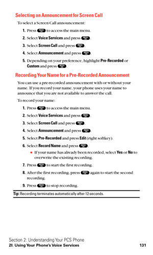 Page 143Selecting an Announcement for Screen Call
To select a Screen Call announcement:
1.Press  to access the main menu.
2.Select Voice Servicesand press  .
3.Select Screen Calland press  .
4.Select Announcementand press  .
5.Depending on your preference, highlight Pre-Recordedor
Customand press  .
Recording Your Name for a Pre-Recorded Announcement
You can use a pre-recorded announcement with or without your
name. If you record your name, your phone uses your name to
announce that you are not available to...