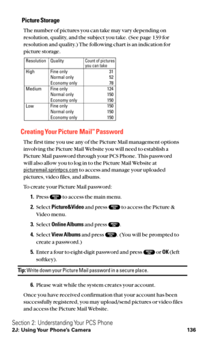 Page 148Picture Storage
The number of pictures you can take may vary depending on
resolution, quality, and the subject you take. (See page 139 for
resolution and quality.) The following chart is an indication for
picture storage.
Creating Your Picture MailSMPassword
The first time you use any of the Picture Mail management options
involving the Picture Mail Website you will need to establish a 
Picture Mail password through your PCS Phone. This password 
will also allow you to log in to the Picture Mail Website...
